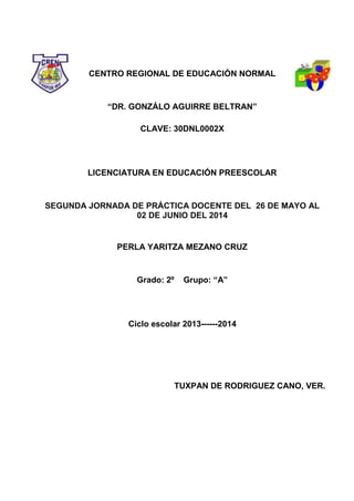 CENTRO REGIONAL DE EDUCACIÓN NORMAL
“DR. GONZÁLO AGUIRRE BELTRAN”
CLAVE: 30DNL0002X
LICENCIATURA EN EDUCACIÓN PREESCOLAR
SEGUNDA JORNADA DE PRÁCTICA DOCENTE DEL 26 DE MAYO AL
02 DE JUNIO DEL 2014
PERLA YARITZA MEZANO CRUZ
Grado: 2º Grupo: “A”
Ciclo escolar 2013------2014
TUXPAN DE RODRIGUEZ CANO, VER.
 