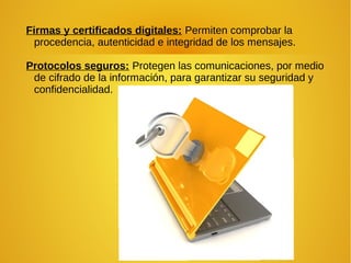 Firmas y certificados digitales: Permiten comprobar la
procedencia, autenticidad e integridad de los mensajes.
Protocolos seguros: Protegen las comunicaciones, por medio
de cifrado de la información, para garantizar su seguridad y
confidencialidad.
 