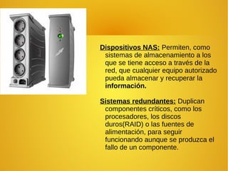 Dispositivos NAS: Permiten, como
sistemas de almacenamiento a los
que se tiene acceso a través de la
red, que cualquier equipo autorizado
pueda almacenar y recuperar la
información.
Sistemas redundantes: Duplican
componentes críticos, como los
procesadores, los discos
duros(RAID) o las fuentes de
alimentación, para seguir
funcionando aunque se produzca el
fallo de un componente.
 