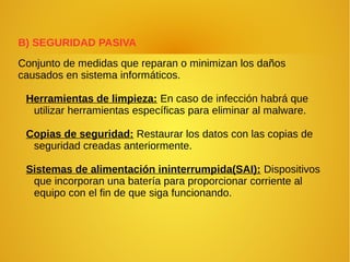 B) SEGURIDAD PASIVA
Conjunto de medidas que reparan o minimizan los daños
causados en sistema informáticos.
Herramientas de limpieza: En caso de infección habrá que
utilizar herramientas específicas para eliminar al malware.
Copias de seguridad: Restaurar los datos con las copias de
seguridad creadas anteriormente.
Sistemas de alimentación ininterrumpida(SAI): Dispositivos
que incorporan una batería para proporcionar corriente al
equipo con el fin de que siga funcionando.
 