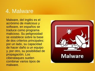 4. Malware
Malware, del inglés es el
acrónimo de malicious y
software, en españos se
traduce como programa
malicioso. Su peligrosidad
se establece sobre la base
de dos criterios principales:
por un lado, su capacidad
de hacer daño a un equipo
y, por otro, su posibilidad de
propagación. Los
ciberataques suelen
combinar varios tipos de
malware.
 