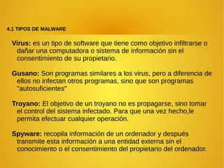 4.1 TIPOS DE MALWARE
Virus: es un tipo de software que tiene como objetivo infiltrarse o
dañar una computadora o sistema de información sin el
consentimiento de su propietario.
Gusano: Son programas similares a los virus, pero a diferencia de
ellos no infectan otros programas, sino que son programas
"autosuficientes"
Troyano: El objetivo de un troyano no es propagarse, sino tomar
el control del sistema infectado. Para que una vez hecho,le
permita efectuar cualquier operación.
Spyware: recopila información de un ordenador y después
transmite esta información a una entidad externa sin el
conocimiento o el consentimiento del propietario del ordenador.
 