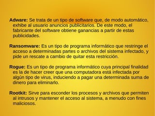 Adware: Se trata de un tipo de software que, de modo automático,
exhibe al usuario anuncios publicitarios. De este modo, el
fabricante del software obtiene ganancias a partir de estas
publicidades.
Ransomware: Es un tipo de programa informático que restringe el
acceso a determinadas partes o archivos del sistema infectado, y
pide un rescate a cambio de quitar esta restricción.
Rogue: Es un tipo de programa informático cuya principal finalidad
es la de hacer creer que una computadora está infectada por
algún tipo de virus, induciendo a pagar una determinada suma de
dinero para eliminarlo.
Rootkit: Sirve para esconder los procesos y archivos que permiten
al intrusos y mantener el acceso al sistema, a menudo con fines
maliciosos.
 
