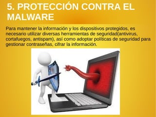 5. PROTECCIÓN CONTRA EL
MALWARE
Para mantener la información y los dispositivos protegidos, es
necesario utilizar diversas herramientas de seguridad(antivirus,
cortafuegos, antispam), así como adoptar políticas de seguridad para
gestionar contraseñas, cifrar la información.
 