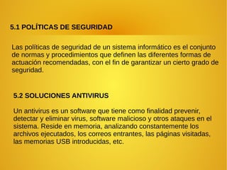 5.1 POLÍTICAS DE SEGURIDAD
Las políticas de seguridad de un sistema informático es el conjunto
de normas y procedimientos que definen las diferentes formas de
actuación recomendadas, con el fin de garantizar un cierto grado de
seguridad.
5.2 SOLUCIONES ANTIVIRUS
Un antivirus es un software que tiene como finalidad prevenir,
detectar y eliminar virus, software malicioso y otros ataques en el
sistema. Reside en memoria, analizando constantemente los
archivos ejecutados, los correos entrantes, las páginas visitadas,
las memorias USB introducidas, etc.
 