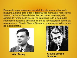Durante la segunda guerra mundial, los alemanes utilizaron la
máquina Enigma para cifrar y descifrar los mensajes. Alan Turing
fue uno de los artífices del descifre del primer mensaje y del
cambio de rumbo de la guerra, de la historia y de la seguridad
informática actual.No obstante, la era de la criptografía comienza
realmente con Claude Elwood Shannon, que estableció las bases
de la criptografía.
Claude Elwood
Shannon
Alan Turing
 