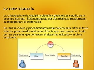 6.2 CRIPTOGRAFÍA
La criptografía en la disciplina científica dedicada al estudio de la
escritura secreta. Está compuesta por dos técnicas antagonistas:
la criptografía y el criptonálisis.
Se utilizan claves y procedimientos matemáticos para cifrar el texto,
esto es, para transformarlo con el fin de que solo pueda ser leído
por las personas que conozcan el algoritmo utilizado y la clave
empleada.
 