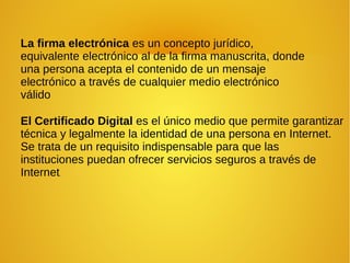 La firma electrónica es un concepto jurídico,
equivalente electrónico al de la firma manuscrita, donde
una persona acepta el contenido de un mensaje
electrónico a través de cualquier medio electrónico
válido
El Certificado Digital es el único medio que permite garantizar
técnica y legalmente la identidad de una persona en Internet.
Se trata de un requisito indispensable para que las
instituciones puedan ofrecer servicios seguros a través de
Internet.
 