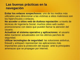 Evitar los enlaces sospechosos: uno de los medios más
utilizados para direccionar a las víctimas a sitios maliciosos son
los hipervínculos o enlaces.
No acceder a sitios web de dudosa reputación: a través de
técnicas de Ingeniería Social, muchos sitios web suelen
promocionarse con datos que pueden llamar la atención del
usuario.
Actualizar el sistema operativo y aplicaciones: el usuario
debe mantener actualizados con los últimos parches de
seguridad.
Utilizar tecnologías de seguridad: las soluciones antivirus,
firewall y antispam representan las aplicaciones más
importantes para la protección del equipo ante la principales
amenazas que se propagan por Internet.
Las buenas prácticas en la
navegación
 