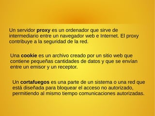Un servidor proxy es un ordenador que sirve de
intermediario entre un navegador web e Internet. El proxy
contribuye a la seguridad de la red.
Una cookie es un archivo creado por un sitio web que
contiene pequeñas cantidades de datos y que se envían
entre un emisor y un receptor.
Un cortafuegos es una parte de un sistema o una red que
está diseñada para bloquear el acceso no autorizado,
permitiendo al mismo tiempo comunicaciones autorizadas.
 