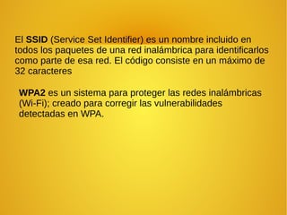 El SSID (Service Set Identifier) es un nombre incluido en
todos los paquetes de una red inalámbrica para identificarlos
como parte de esa red. El código consiste en un máximo de
32 caracteres
WPA2 es un sistema para proteger las redes inalámbricas
(Wi-Fi); creado para corregir las vulnerabilidades
detectadas en WPA.
 