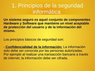 1. Principios de la seguridad
informática
Un sistema seguro es aquel conjunto de componentes
Hardware y Software que mantiene un nivel aceptable
de protección del usuario y de la información del
mismo.
Los principios básicos de seguridad son:
- Confidencialidad de la información: La información
solo debe ser conocida por las personas autorizadas.
Por ejemplo al realizar una transacción bancaria a través
de internet, la información debe ser cifrada.
 