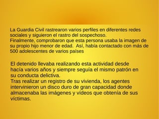 La Guardia Civil rastrearon varios perfiles en diferentes redes
sociales y siguieron el rastro del sospechoso.
Finalmente, comprobaron que esta persona usaba la imagen de
su propio hijo menor de edad. Así, había contactado con más de
500 adolescentes de varios países
El detenido llevaba realizando esta actividad desde
hacía varios años y siempre seguía el mismo patrón en
su conducta delictiva.
Tras realizar un registro de su vivienda, los agentes
intervinieron un disco duro de gran capacidad donde
almacenaba las imágenes y vídeos que obtenía de sus
víctimas.
 