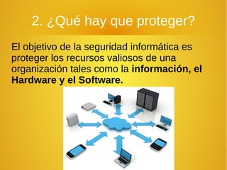 2. ¿Qué hay que proteger?
El objetivo de la seguridad informática es
proteger los recursos valiosos de una
organización tales como la información, el
Hardware y el Software.
 