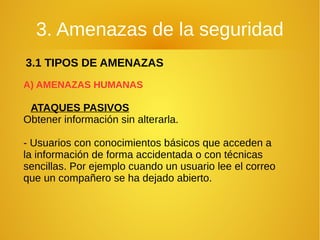 3. Amenazas de la seguridad
3.1 TIPOS DE AMENAZAS
A) AMENAZAS HUMANAS
ATAQUES PASIVOS
Obtener información sin alterarla.
- Usuarios con conocimientos básicos que acceden a
la información de forma accidentada o con técnicas
sencillas. Por ejemplo cuando un usuario lee el correo
que un compañero se ha dejado abierto.
 