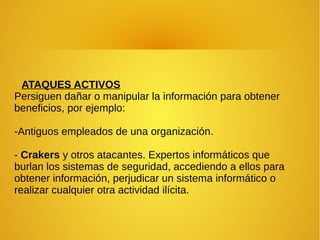 ATAQUES ACTIVOS
Persiguen dañar o manipular la información para obtener
beneficios, por ejemplo:
-Antiguos empleados de una organización.
- Crakers y otros atacantes. Expertos informáticos que
burlan los sistemas de seguridad, accediendo a ellos para
obtener información, perjudicar un sistema informático o
realizar cualquier otra actividad ilícita.
 