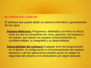B) AMENAZAS LÓGICAS
El software que puede dañar un sistema informático, generalmente
de dos tipos:
Sotware Malicioso: Programas, diseñados con fines no éticos,
entre los que se encuentran los virus, gusanos, los troyanos y
los espías, que atacan los equipos comprometiendo su
confidencialidad, su integridad y su disponibilidad.
Vulnerabilidad del software:Cualquier error de programación
en el diseño, la configuración o el funcionamiento del sistema
operativo o de las aplicaciones pueden poner en peligro la
seguridad del sistema si es descubierto por algún atacante.
 