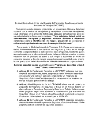 De acuerdo al artículo 61 de Ley Orgánica de Prevención, Condiciones y Medio
Ambiente de Trabajo (LOPCYMAT)
Toda empresa debe poseer e implementar un programa de Higiene y Seguridad
Industrial con el fin de a los trabajadores y trabajadoras condiciones de seguridad,
salud y bienestar en un ambiente de trabajado adecuado para el ejercicio pleno de
sus actividades tanto físicas como mentales. "Todo trabajador deberá recibir un
adiestramiento en higiene y seguridad industrial tendente a desarrollar
conciencia sobre la identificación de riesgos, prevención de accidentes y
enfermedades profesionales en cada área respectiva de trabajo"
Por su parte, la Medicina Laboral de Venezuela C.A. Es una empresa que se
dedica fundamentalmente a los Servicios de Seguridad y Salud en el trabajo,
centrando su especialidad en la elaboración de estos programas, resaltando que es
necesario contar con la información suficiente de las actividades a realizar por cada
trabajador con el propósito de saber a qué riegos o accidentes el mismo se
encuentra expuesto y de esta manera se pueda asegurar seguridad en su entorno
laboral y se puedan reducir los accidentes laborales dentro de las organizaciones
Entre los aspectos legales y normativos del Programa de Seguridad y Salud
en el Trabajo, se encuentran:
 Artículo 80 del Reglamento Parcial de la LOPCYMAT establece que toda
empresa, establecimiento, faena, cooperativa y otras formas de asociación
debe diseñar una política y elaborar e implementar un Programa de
Seguridad y Salud en el Trabajo específico y adecuado a los procesos de
trabajo realizado por el centro de trabajo.
 Artículo 81 del Reglamento de la LOPCYMAT refiere que el proyecto o
propuesta del Programa de Seguridad y Salud en el Trabajo deberá ser
elaborado por el Servicio de Seguridad y Salud en el Trabajo de la empresa.
Dicho proyecto luego sería sometido a consideración por el Comité de
Seguridad y Salud en el Trabajo, el cual lo aprobará o solicitará su revisión.
Finalmente, dicho deberá ser aprobado por el INPSASEL.
 Artículo 82 del Reglamento Parcial de la LOPCYMAT establece parámetros
acerca del contenido del Programa de Seguridad y Salud en el Trabajo. Dicho
programa deberá contener los siguientes aspectos:
 