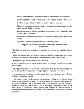-Política de compromiso del patrono sobre el cumplimiento del programa.
-Descripciónde los procesos de trabajo, ya sean de producción o de servicios
-Identificación y evaluación de los riesgos y procesos peligrosos
-Planes de trabajo para abordar riesgos y procesos peligrosos existentes, los
cuales deberán incluir al menos:
-Información y capacitación permanente a los trabajadores y asociados (esto
incluye a las cooperativas)
-Procesos de inspección y evaluación en materia de seguridad y salud en el
trabajo
-Vigilancia epidemiológica de la salud de los trabajadores
Reglamento de prevención de accidentes y enfermedades
profesionales:
• Queda terminantemente prohibido el acceso a la empresa con cualquier tipo de
arma.
• Queda terminantemente prohibido el ingreso de bebidasalcohólicas en los lugares
de trabajo, así como la presencia de trabajadores en estado de ebriedad.
• No se debe bajar o subir de vehículos en marcha.
• No se asignaran ni se debe intentar hacer un trabajo con el cual no esta
familiarizado.
• Se debe prestar atención al trabajo y estar alerta de lo que ocurre alrededor, ya
que la falta de atención es unas de las principales causas de accidentes.
• Los trabajos que constituyan un alto riesgo, deben ser autorizado por el Órgano
de Salud Y seguridad Laboral
Del mismo modo, Los Programas de Seguridad y Salud en el Trabajo deben
ajustarse a la Norma Técnica de Programa de Seguridad y Salud en el Trabajo (NT-
01-2008) promulgada por el Ministerio del Poder Popular para el Trabajo y
Seguridad Social en el año 2008. El Título IV establece los requisitos mínimos que
debe cumplir todo programa de seguridad y salud en el trabajo, ratificando que es
el empleador el responsable que se lleve a cabo la elaboración y aplicación de dicho
programa.
 