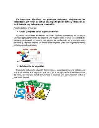 Es importante Identificar los procesos peligrosos, diagnosticar las
necesidades del centro de trabajo con la participación activa y validación de
los trabajadores y delegados de prevención.
Por otro lado se encuentra:
 Orden y limpieza de los lugares de trabajo
Con el fin de mantener los lugares de trabajo limpios y ordenados y así conseguir
un mejor aprovechamiento del espacio, una mejora en la eficacia y seguridad del
trabajo y, en general, un entorno más seguro, se involucrarán en el procedimiento
de orden y limpieza a todas las áreas de la empresa tanto con su personal como
con el personal contratado.
 Señalización de seguridad
Es aquella actividad o situación determinadas, que proporcione una obligación o
indicación relativa a la seguridad y la salud en el trabajo mediante señal en forma
de panel, un color una señal de luminosa o acústica, una comunicación verbal, o
una señal gestual.
 