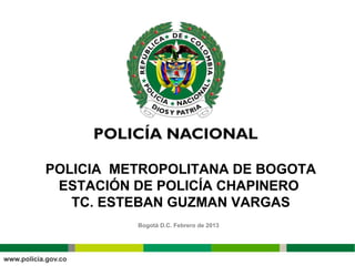 POLICIA METROPOLITANA DE BOGOTA
 ESTACIÓN DE POLICÍA CHAPINERO
   TC. ESTEBAN GUZMAN VARGAS
          Bogotá D.C. Febrero de 2013




                                        MEBOG.ESTACIONCHAPINERO/PLANE-2013
 