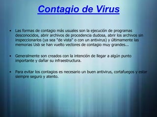 Contagio de Virus

•   Las formas de contagio más usuales son la ejecución de programas
    desconocidos, abrir archivos de procedencia dudosa, abrir los archivos sin
    inspeccionarlos (ya sea "de vista" o con un antivirus) y últimamente las
    memorias Usb se han vuelto vectores de contagio muy grandes...

•   Generalmente son creados con la intención de llegar a algún punto
    importante y dañar su infraestructura.

•   Para evitar los contagios es necesario un buen antivirus, cortafuegos y estar
    siempre seguro y atento.
 