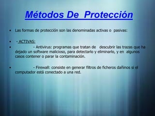 Métodos De Protección
•   Las formas de protección son las denominadas activas o pasivas:

•    - ACTIVAS:
•             - Antivirus: programas que tratan de descubrir las trazas que ha
    dejado un software malicioso, para detectarlo y eliminarlo, y en algunos
    casos contener o parar la contaminación.

•            - Firewall: consiste en generar filtros de ficheros dañinos si el
    computador está conectado a una red.
 
