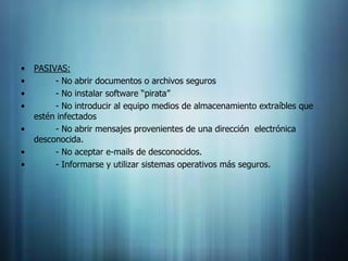 •   PASIVAS:
•        - No abrir documentos o archivos seguros
•        - No instalar software “pirata”
•        - No introducir al equipo medios de almacenamiento extraíbles que
    estén infectados
•        - No abrir mensajes provenientes de una dirección electrónica
    desconocida.
•        - No aceptar e-mails de desconocidos.
•        - Informarse y utilizar sistemas operativos más seguros.
 