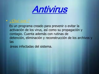 Antivirus
• ¿Qué son ?
 Es un programa creado para prevenir o evitar la
 activación de los virus, así como su propagación y
 contagio. Cuenta además con rutinas de
 detención, eliminación y reconstrucción de los archivos y
 las
  áreas infectadas del sistema.
 
