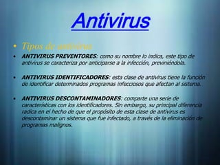 Antivirus
• Tipos de antivirus
•   ANTIVIRUS PREVENTORES: como su nombre lo indica, este tipo de
    antivirus se caracteriza por anticiparse a la infección, previniéndola.

•   ANTIVIRUS IDENTIFICADORES: esta clase de antivirus tiene la función
    de identificar determinados programas infecciosos que afectan al sistema.

•   ANTIVIRUS DESCONTAMINADORES: comparte una serie de
    características con los identificadores. Sin embargo, su principal diferencia
    radica en el hecho de que el propósito de esta clase de antivirus es
    descontaminar un sistema que fue infectado, a través de la eliminación de
    programas malignos.
 