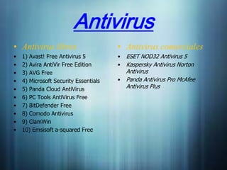 Antivirus
• Antivirus libres                     • Antivirus comerciales
•   1) Avast! Free Antivirus 5         • ESET NOD32 Antivirus 5
•   2) Avira AntiVir Free Edition      • Kaspersky Antivirus Norton
•   3) AVG Free                          Antivirus
•   4) Microsoft Security Essentials   • Panda Antivirus Pro McAfee
•   5) Panda Cloud AntiVirus             Antivirus Plus
•   6) PC Tools AntiVirus Free
•   7) BitDefender Free
•   8) Comodo Antivirus
•   9) ClamWin
•   10) Emsisoft a-squared Free
 