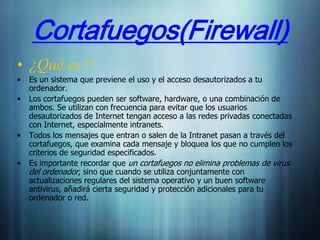 Cortafuegos(Firewall)
• ¿Qué es ?
•   Es un sistema que previene el uso y el acceso desautorizados a tu
    ordenador.
•   Los cortafuegos pueden ser software, hardware, o una combinación de
    ambos. Se utilizan con frecuencia para evitar que los usuarios
    desautorizados de Internet tengan acceso a las redes privadas conectadas
    con Internet, especialmente intranets.
•   Todos los mensajes que entran o salen de la Intranet pasan a través del
    cortafuegos, que examina cada mensaje y bloquea los que no cumplen los
    criterios de seguridad especificados.
•   Es importante recordar que un cortafuegos no elimina problemas de virus
    del ordenador, sino que cuando se utiliza conjuntamente con
    actualizaciones regulares del sistema operativo y un buen software
    antivirus, añadirá cierta seguridad y protección adicionales para tu
    ordenador o red.
 