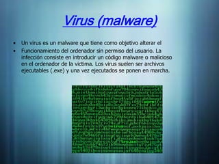 Virus (malware)
•   Un virus es un malware que tiene como objetivo alterar el
•   Funcionamiento del ordenador sin permiso del usuario. La
    infección consiste en introducir un código malware o malicioso
    en el ordenador de la victima. Los virus suelen ser archivos
    ejecutables (.exe) y una vez ejecutados se ponen en marcha.
 