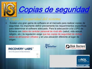 Copias de seguridad
• Copia de seguridad del sistema
•    Existen una gran gama de software en el mercado para realizar copias de
    seguridad. Es importante definir previamente los requerimientos específicos
    para determinar el software adecuado. Para la adecuación a la LOPD de
    ficheros con datos de carácter personal de nivel alto (salud, vida sexual,
    religión, etc.) la regulación exige que las copias de seguridad de dichos
    datos se almacenen cifrados y en una ubicación diferente al lugar de
    origen.
 