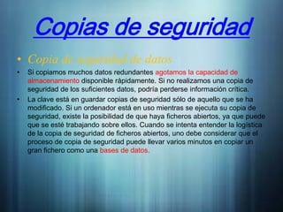 Copias de seguridad
• Copia de seguridad de datos
•   Si copiamos muchos datos redundantes agotamos la capacidad de
    almacenamiento disponible rápidamente. Si no realizamos una copia de
    seguridad de los suficientes datos, podría perderse información crítica.
•   La clave está en guardar copias de seguridad sólo de aquello que se ha
    modificado. Si un ordenador está en uso mientras se ejecuta su copia de
    seguridad, existe la posibilidad de que haya ficheros abiertos, ya que puede
    que se esté trabajando sobre ellos. Cuando se intenta entender la logística
    de la copia de seguridad de ficheros abiertos, uno debe considerar que el
    proceso de copia de seguridad puede llevar varios minutos en copiar un
    gran fichero como una bases de datos.
 
