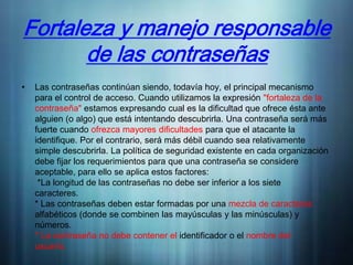 Fortaleza y manejo responsable
       de las contraseñas
•   Las contraseñas continúan siendo, todavía hoy, el principal mecanismo
    para el control de acceso. Cuando utilizamos la expresión "fortaleza de la
    contraseña" estamos expresando cual es la dificultad que ofrece ésta ante
    alguien (o algo) que está intentando descubrirla. Una contraseña será más
    fuerte cuando ofrezca mayores dificultades para que el atacante la
    identifique. Por el contrario, será más débil cuando sea relativamente
    simple descubrirla. La política de seguridad existente en cada organización
    debe fijar los requerimientos para que una contraseña se considere
    aceptable, para ello se aplica estos factores:
     *La longitud de las contraseñas no debe ser inferior a los siete
    caracteres.
    * Las contraseñas deben estar formadas por una mezcla de caracteres
    alfabéticos (donde se combinen las mayúsculas y las minúsculas) y
    números.
    * La contraseña no debe contener el identificador o el nombre del
    usuario.
 
