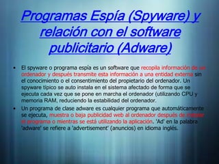 Programas Espía (Spyware) y
       relación con el software
         publicitario (Adware)
•   El spyware o programa espía es un software que recopila información de un
    ordenador y después transmite esta información a una entidad externa sin
    el conocimiento o el consentimiento del propietario del ordenador. Un
    spyware típico se auto instala en el sistema afectado de forma que se
    ejecuta cada vez que se pone en marcha el ordenador (utilizando CPU y
    memoria RAM, reduciendo la estabilidad del ordenador.
•   Un programa de clase adware es cualquier programa que automáticamente
    se ejecuta, muestra o baja publicidad web al ordenador después de instalar
    el programa o mientras se está utilizando la aplicación. 'Ad' en la palabra
    'adware' se refiere a 'advertisement' (anuncios) en idioma inglés.
 