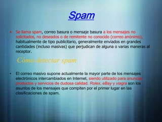 Spam
•   Se llama spam, correo basura o mensaje basura a los mensajes no
    solicitados, no deseados o de remitente no conocido (correo anónimo),
    habitualmente de tipo publicitario, generalmente enviados en grandes
    cantidades (incluso masivas) que perjudican de alguna o varias maneras al
    receptor.

    Cómo detectar spam
•   El correo masivo supone actualmente la mayor parte de los mensajes
    electrónicos intercambiados en Internet, siendo utilizado para anunciar
    productos y servicios de dudosa calidad. Rolex, eBay y viagra son los
    asuntos de los mensajes que compiten por el primer lugar en las
    clasificaciones de spam.
 
