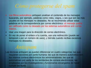 Cómo protegerse del spam
•   Los filtros automáticos antispam analizan el contenido de los mensajes
    buscando, por ejemplo, palabras como rolex, viagra, y sex que son las más
    usuales en los mensajes no deseados. No se recomienda utilizar estas
    palabras en la correspondencia por correo electrónico: el mensaje podría
    ser calificado como no deseado por los sistemas automáticos anti correo
    masivo.
•   Usar una imagen para la dirección de correo electrónico.
•   En vez de poner el enlace a tu cuenta, usa una redirección (puede ser
    temporal o por un número de usos), y bórrala cuando recibas excesivos
    mensajes no deseados.


          Antispam
Las técnicas antispam se pueden diferenciar en cuatro categorías: las que
   requieren acciones por parte humana; las que de manera automática son
   los mismos correos electrónicos los administradores; las que se
   automatizan por parte de los remitentes de correos electrónicos; las
   empleadas por los investigadores y funcionarios encargados de hacer
   cumplir las leyes.
 