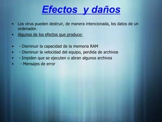 Efectos y daños
•   Los virus pueden destruir, de manera intencionada, los datos de un
    ordenador.
•   Algunos de los efectos que produce:

•   - Disminuir la capacidad de la memoria RAM
•   - Disminuir la velocidad del equipo, perdida de archivos
•   - Impiden que se ejecuten o abran algunos archivos
•    - Mensajes de error
 
