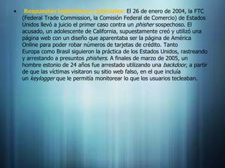 •    Respuestas legislativas y judiciales: El 26 de enero de 2004, la FTC
    (Federal Trade Commission, la Comisión Federal de Comercio) de Estados
    Unidos llevó a juicio el primer caso contra un phisher sospechoso. El
    acusado, un adolescente de California, supuestamente creó y utilizó una
    página web con un diseño que aparentaba ser la página de América
    Online para poder robar números de tarjetas de crédito. Tanto
    Europa como Brasil siguieron la práctica de los Estados Unidos, rastreando
    y arrestando a presuntos phishers. A finales de marzo de 2005, un
    hombre estonio de 24 años fue arrestado utilizando una backdoor, a partir
    de que las víctimas visitaron su sitio web falso, en el que incluía
    un keylogger que le permitía monitorear lo que los usuarios tecleaban.
 