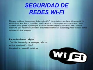 SEGURIDAD DE
                        REDES WI-FI
•   El mayor problema de seguridad de las redes Wi-Fi viene dado por su dispersión espacial. No
    está limitada a un área, a un cable o una fibra óptica, ni tienen puntos concretos de acceso o
    conexión, si no que se expande y es accesible desde cualquier punto dentro de su radio de
    cobertura. Esto hace muy vulnerables a las redes inalámbricas pues la seguridad física de dichas
    redes es difícil de asegurar.



•   Para minimizar el peligro:
•   Cambiar las configuraciones por defecto.
•   Activar encriptación: WAP
•   Uso de direcciones IP estáticas.
 