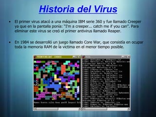 Historia del Virus
•   El primer virus atacó a una máquina IBM serie 360 y fue llamado Creeper
    ya que en la pantalla ponía: “I'm a creeper... catch me if you can”. Para
    eliminar este virus se creó el primer antivirus llamado Reaper.

•   En 1984 se desarrolló un juego llamado Core War, que consistía en ocupar
    toda la memoria RAM de la victima en el menor tiempo posible.
 