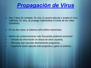 Propagación de Virus

•   Hay 2 tipos de contagio. En una, el usuario ejecuta o acepta el virus
    malicioso. En otra, se propaga replicándose a través de las redes
    (Gusanos).

•   En los dos casos, el sistema sufre daños imprevistos.

•   Dentro de contaminaciones más frecuentes podemos encontrar:
•   - Entrada de información en discos de otros usuarios.
•   - Mensajes que ejecutan directamente programas.
•   - Ingeniería social (ejecute este programa y gane un premio).
 