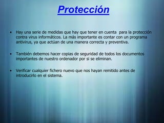 Protección

•   Hay una serie de medidas que hay que tener en cuenta para la protección
    contra virus informáticos. La más importante es contar con un programa
    antivirus, ya que actúan de una manera correcta y preventiva.

•   También debemos hacer copias de seguridad de todos los documentos
    importantes de nuestro ordenador por si se eliminan.

•   Verificar cualquier fichero nuevo que nos hayan remitido antes de
    introducirlo en el sistema.
 