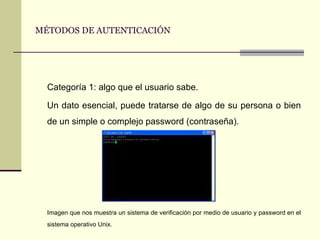 MÉTODOS DE AUTENTICACIÓN Categoría 1: algo que el usuario sabe. Un dato esencial, puede tratarse de algo de su persona o bien de un simple o complejo password (contraseña). Imagen que nos muestra un sistema de verificación por medio de usuario y password en el sistema operativo Unix. 