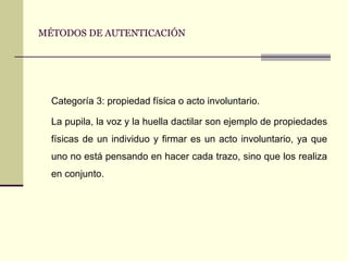 MÉTODOS DE AUTENTICACIÓN Categoría 3: propiedad física o acto involuntario. La pupila, la voz y la huella dactilar son ejemplo de propiedades físicas de un individuo y firmar es un acto involuntario, ya que uno no está pensando en hacer cada trazo, sino que los realiza en conjunto. 