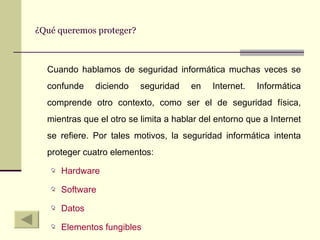 ¿Qué queremos proteger? Cuando hablamos de seguridad informática muchas veces se confunde diciendo seguridad en Internet. Informática comprende otro contexto, como ser el de seguridad física, mientras que el otro se limita a hablar del entorno que a Internet se refiere. Por tales motivos, la seguridad informática intenta proteger cuatro elementos: Hardware Software Datos Elementos fungibles 
