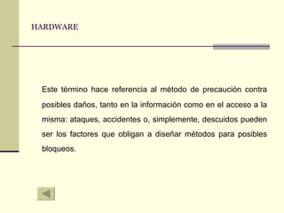 HARDWARE Este término hace referencia al método de precaución contra posibles daños, tanto en la información como en el acceso a la misma: ataques, accidentes o, simplemente, descuidos pueden ser los factores que obligan a diseñar métodos para posibles bloqueos. 