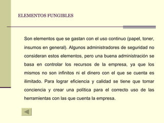 ELEMENTOS FUNGIBLES Son elementos que se gastan con el uso continuo (papel, toner, insumos en general). Algunos administradores de seguridad no consideran estos elementos, pero una buena administración se basa en controlar los recursos de la empresa, ya que los mismos no son infinitos ni el dinero con el que se cuenta es ilimitado. Para lograr eficiencia y calidad se tiene que tomar conciencia y crear una política para el correcto uso de las herramientas con las que cuenta la empresa. 